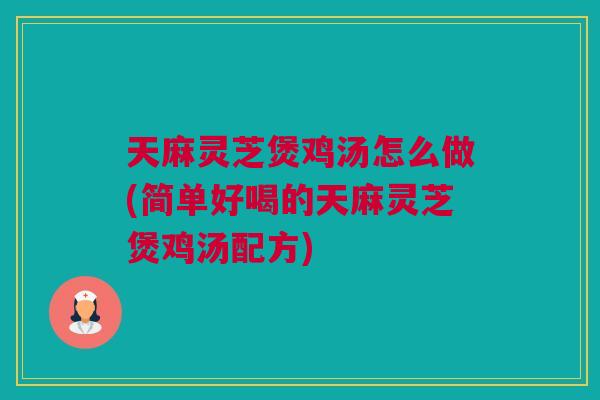 天麻灵芝煲鸡汤怎么做(简单好喝的天麻灵芝煲鸡汤配方) 天麻灵芝煲鸡汤怎么做(简单好喝的天麻灵芝煲鸡汤配方)