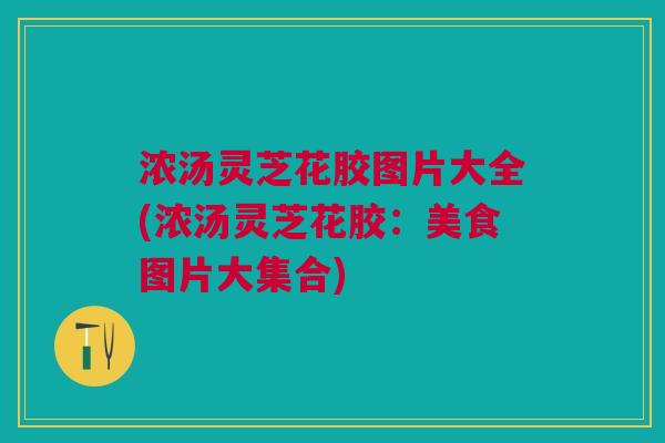 浓汤灵芝花胶图片大全(浓汤灵芝花胶：美食图片大集合)