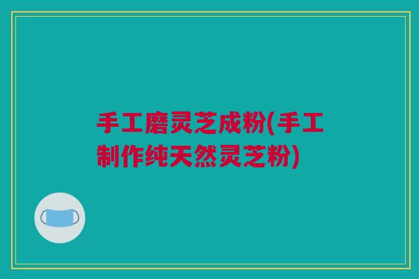 手工磨灵芝成粉(手工制作纯天然灵芝粉)