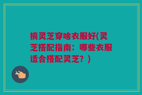 摘灵芝穿啥衣服好(灵芝搭配指南:哪些衣服适合搭配灵芝?) 摘灵芝穿啥衣服好(灵芝搭配指南:哪些衣服适合搭配灵芝?)