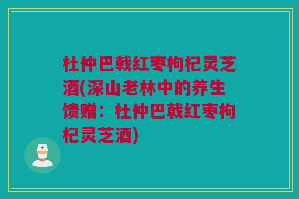 杜仲巴戟红枣枸杞灵芝酒(深山老林中的养生馈赠:杜仲巴戟红枣枸杞灵芝酒) 杜仲巴戟红枣枸杞灵芝酒(深山老林中的养生馈赠:杜仲巴戟红枣枸杞灵芝酒)