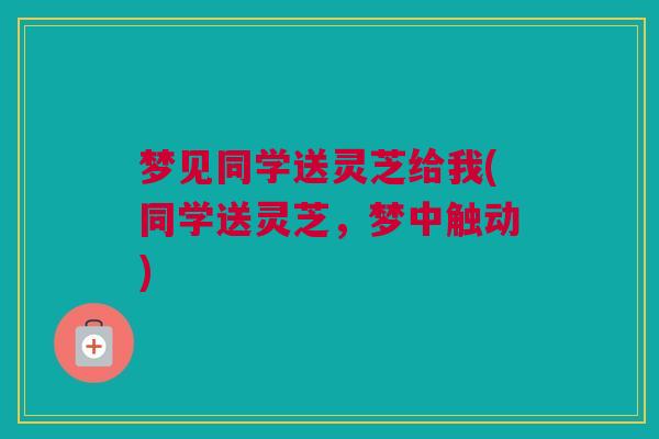 梦见同学送灵芝给我(同学送灵芝,梦中触动) 梦见同学送灵芝给我(同学送灵芝,梦中触动)