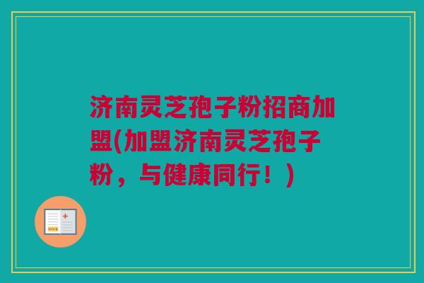 济南灵芝孢子粉招商加盟(加盟济南灵芝孢子粉,与健康同行!) 济南灵芝孢子粉招商加盟(加盟济南灵芝孢子粉,与健康同行!)