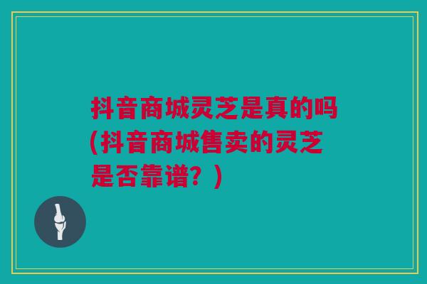 抖音商城灵芝是真的吗(抖音商城售卖的灵芝是否靠谱?) 抖音商城灵芝是真的吗(抖音商城售卖的灵芝是否靠谱?)