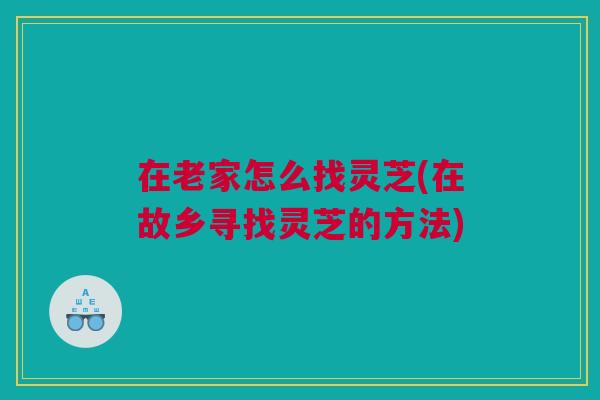 在老家怎么找灵芝(在故乡寻找灵芝的方法) 在老家怎么找灵芝(在故乡寻找灵芝的方法)