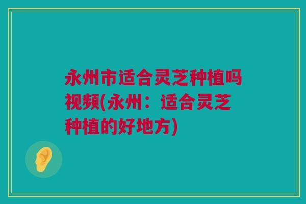永州市适合灵芝种植吗视频(永州：适合灵芝种植的好地方)