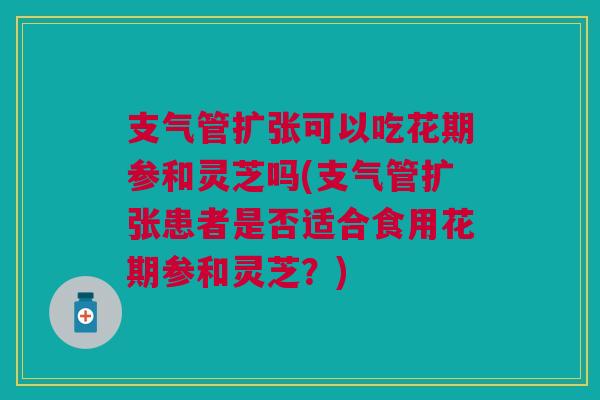 支气管扩张可以吃花期参和灵芝吗(支气管扩张患者是否适合食用花期参和灵芝？)