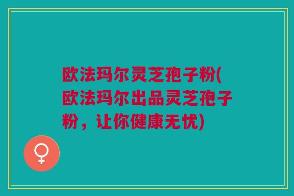 欧法玛尔灵芝孢子粉(欧法玛尔出品灵芝孢子粉,让你健康无忧) 欧法玛尔灵芝孢子粉(欧法玛尔出品灵芝孢子粉,让你健康无忧)