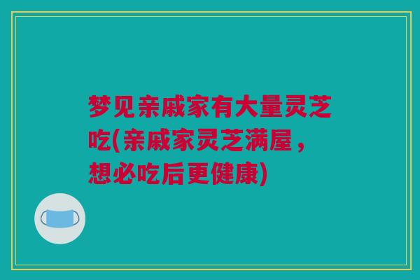 梦见亲戚家有大量灵芝吃(亲戚家灵芝满屋,想必吃后更健康) 梦见亲戚家有大量灵芝吃(亲戚家灵芝满屋,想必吃后更健康)