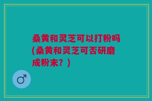 桑黄和灵芝可以打粉吗(桑黄和灵芝可否研磨成粉末?) 桑黄和灵芝可以打粉吗(桑黄和灵芝可否研磨成粉末?)