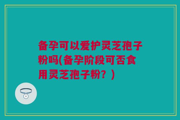备孕可以爱护灵芝孢子粉吗(备孕阶段可否食用灵芝孢子粉?) 备孕可以爱护灵芝孢子粉吗(备孕阶段可否食用灵芝孢子粉?)