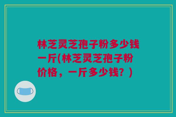 林芝灵芝孢子粉多少钱一斤(林芝灵芝孢子粉价格,一斤多少钱?) 林芝灵芝孢子粉多少钱一斤(林芝灵芝孢子粉价格,一斤多少钱?)