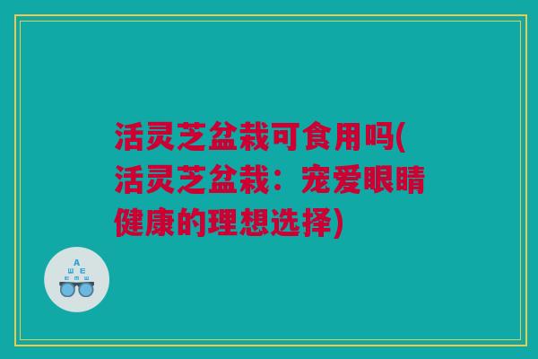 活灵芝盆栽可食用吗(活灵芝盆栽:宠爱眼睛健康的理想选择) 活灵芝盆栽可食用吗(活灵芝盆栽:宠爱眼睛健康的理想选择)