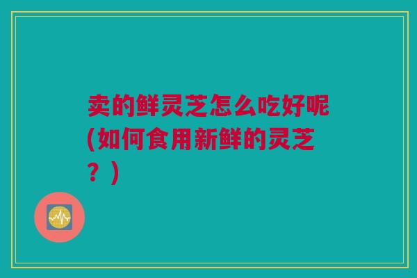 卖的鲜灵芝怎么吃好呢(如何食用新鲜的灵芝?) 卖的鲜灵芝怎么吃好呢(如何食用新鲜的灵芝?)