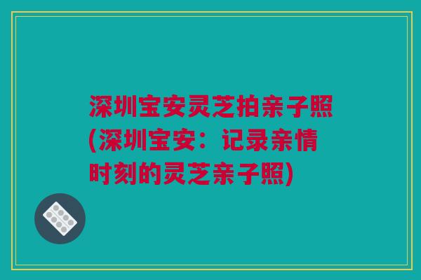 深圳宝安灵芝拍亲子照(深圳宝安:记录亲情时刻的灵芝亲子照) 深圳宝安灵芝拍亲子照(深圳宝安:记录亲情时刻的灵芝亲子照)