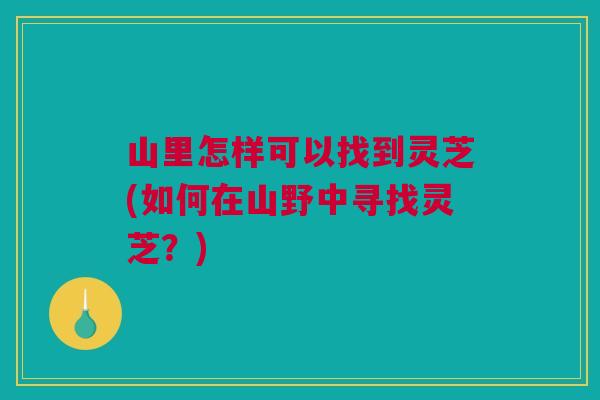 山里怎样可以找到灵芝(如何在山野中寻找灵芝?) 山里怎样可以找到灵芝(如何在山野中寻找灵芝?)