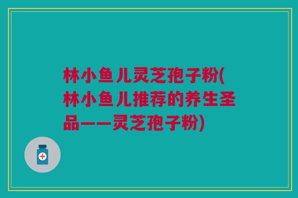 林小鱼儿灵芝孢子粉(林小鱼儿推荐的养生圣品——灵芝孢子粉) 林小鱼儿灵芝孢子粉(林小鱼儿推荐的养生圣品——灵芝孢子粉)