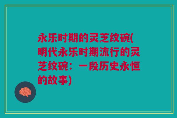 永乐时期的灵芝纹碗(明代永乐时期流行的灵芝纹碗:一段历史永恒的故事) 永乐时期的灵芝纹碗(明代永乐时期流行的灵芝纹碗:一段历史永恒的故事)