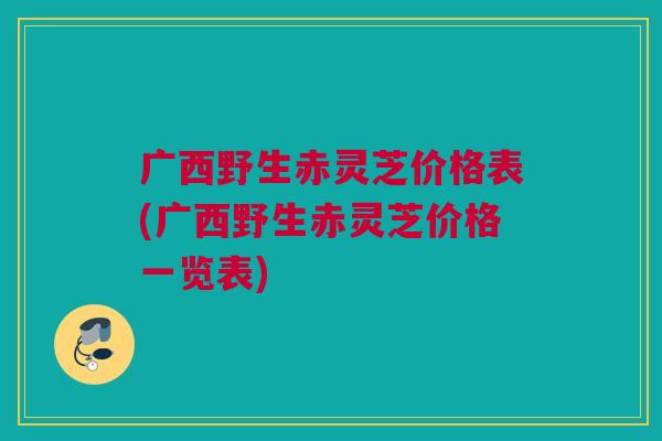 广西野生赤灵芝价格表(广西野生赤灵芝价格一览表) 广西野生赤灵芝价格表(广西野生赤灵芝价格一览表)
