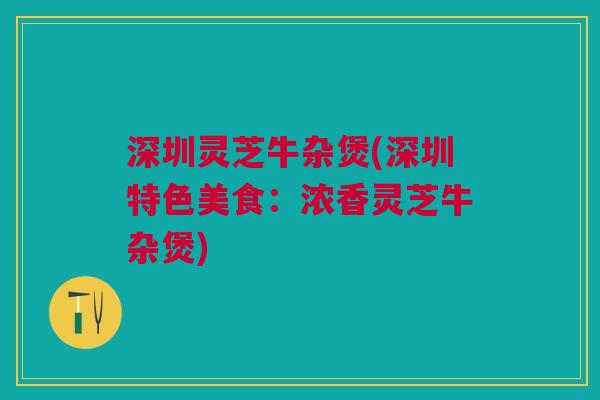 深圳灵芝牛杂煲(深圳特色美食:浓香灵芝牛杂煲) 深圳灵芝牛杂煲(深圳特色美食:浓香灵芝牛杂煲)