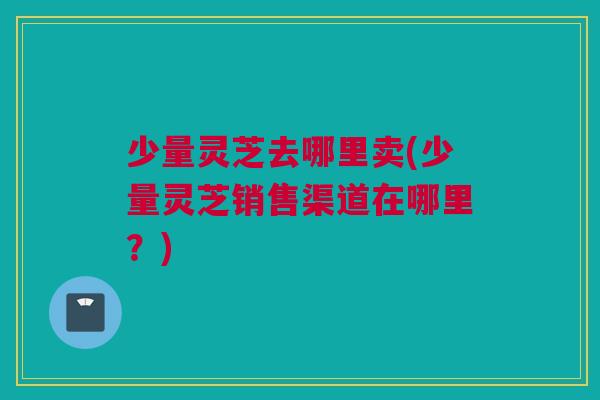 少量灵芝去哪里卖(少量灵芝销售渠道在哪里?) 少量灵芝去哪里卖(少量灵芝销售渠道在哪里?)