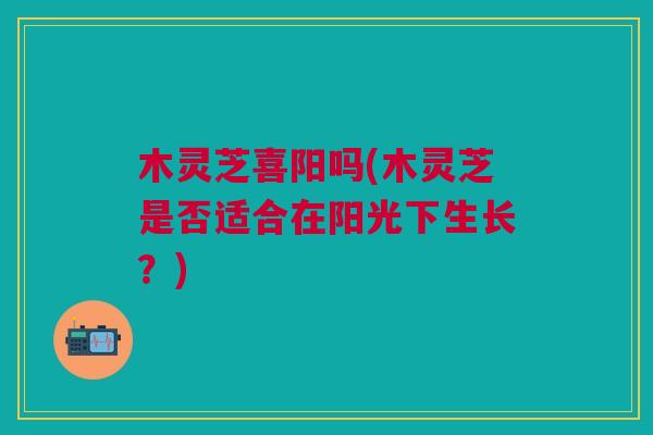 木灵芝喜阳吗(木灵芝是否适合在阳光下生长?) 木灵芝喜阳吗(木灵芝是否适合在阳光下生长?)