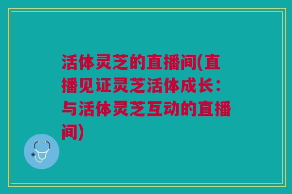 活体灵芝的直播间(直播见证灵芝活体成长:与活体灵芝互动的直播间) 活体灵芝的直播间(直播见证灵芝活体成长:与活体灵芝互动的直播间)
