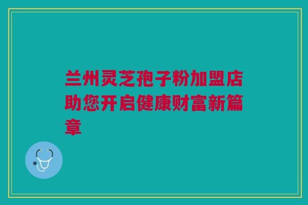 兰州灵芝孢子粉加盟店助您开启健康财富新篇章 兰州灵芝孢子粉加盟店助您开启健康财富新篇章