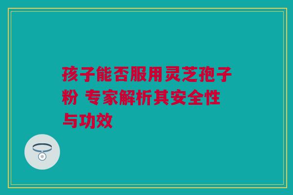 孩子能否服用灵芝孢子粉 专家解析其安全性与功效 孩子能否服用灵芝孢子粉 专家解析其安全性与功效