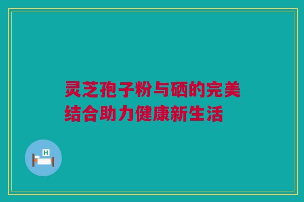 灵芝孢子粉与硒的完美结合助力健康新生活 灵芝孢子粉与硒的完美结合助力健康新生活