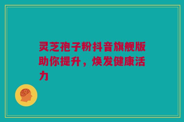 灵芝孢子粉抖音旗舰版助你提升,焕发健康活力 灵芝孢子粉抖音旗舰版助你提升,焕发健康活力