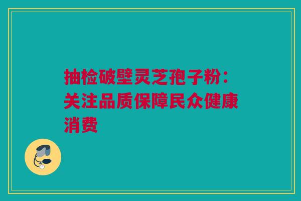 抽检破壁灵芝孢子粉:关注品质保障民众健康消费 抽检破壁灵芝孢子粉:关注品质保障民众健康消费