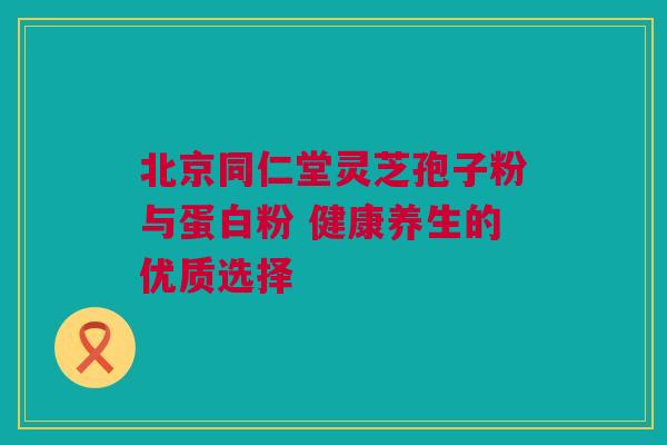 北京同仁堂灵芝孢子粉与蛋白粉 健康养生的优质选择 北京同仁堂灵芝孢子粉与蛋白粉 健康养生的优质选择