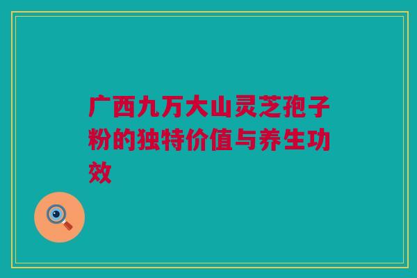 广西九万大山灵芝孢子粉的独特价值与养生功效 广西九万大山灵芝孢子粉的独特价值与养生功效