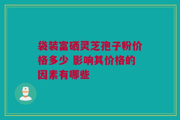 袋装富硒灵芝孢子粉价格多少 影响其价格的因素有哪些 袋装富硒灵芝孢子粉价格多少 影响其价格的因素有哪些