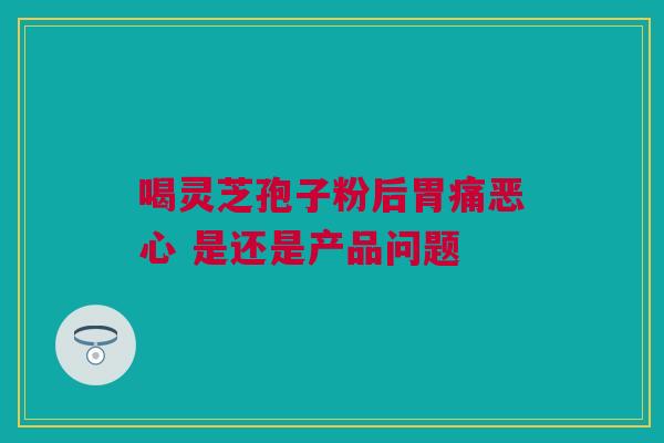 喝灵芝孢子粉后胃痛恶心 是还是产品问题 喝灵芝孢子粉后胃痛恶心 是还是产品问题