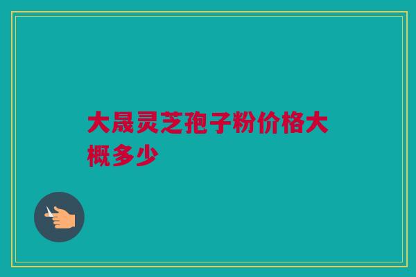 大晟灵芝孢子粉价格大概多少 大晟灵芝孢子粉价格大概多少