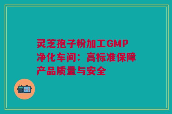 灵芝孢子粉加工GMP净化车间:高标准保障产品质量与安全 灵芝孢子粉加工GMP净化车间:高标准保障产品质量与安全