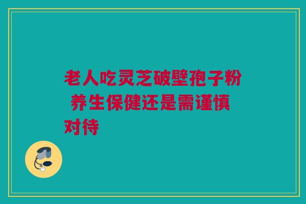 老人吃灵芝破壁孢子粉 养生保健还是需谨慎对待 老人吃灵芝破壁孢子粉 养生保健还是需谨慎对待