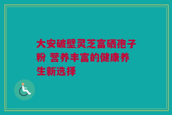 大安破壁灵芝富硒孢子粉 营养丰富的健康养生新选择 大安破壁灵芝富硒孢子粉 营养丰富的健康养生新选择