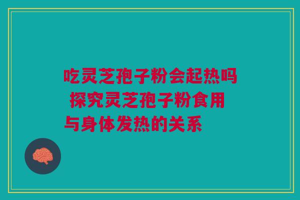 吃灵芝孢子粉会起热吗 探究灵芝孢子粉食用与身体发热的关系 吃灵芝孢子粉会起热吗 探究灵芝孢子粉食用与身体发热的关系