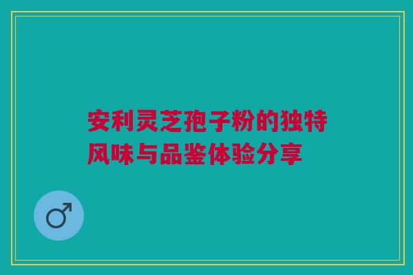安利灵芝孢子粉的独特风味与品鉴体验分享 安利灵芝孢子粉的独特风味与品鉴体验分享