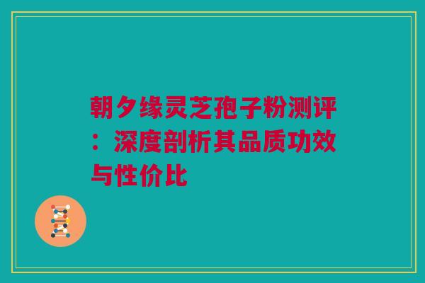 朝夕缘灵芝孢子粉测评:深度剖析其品质功效与性价比 朝夕缘灵芝孢子粉测评:深度剖析其品质功效与性价比