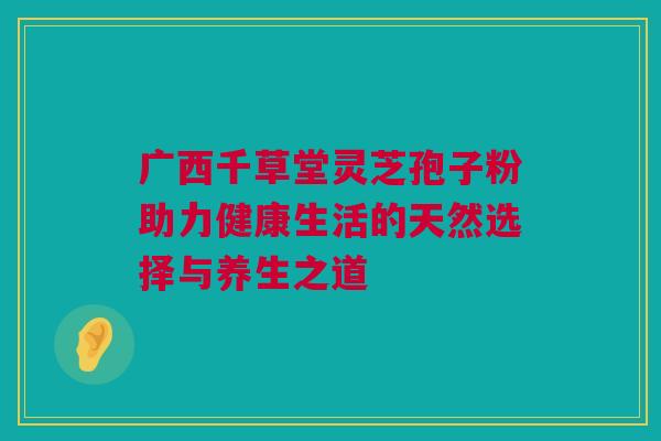 广西千草堂灵芝孢子粉助力健康生活的天然选择与养生之道 广西千草堂灵芝孢子粉助力健康生活的天然选择与养生之道
