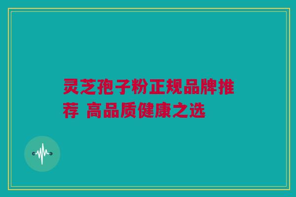 灵芝孢子粉正规品牌推荐 高品质健康之选 灵芝孢子粉正规品牌推荐 高品质健康之选