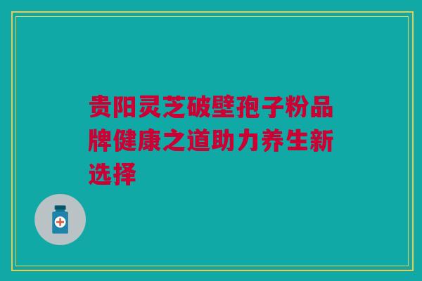 贵阳灵芝破壁孢子粉品牌健康之道助力养生新选择 贵阳灵芝破壁孢子粉品牌健康之道助力养生新选择