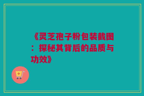 《灵芝孢子粉包装截图:探秘其背后的品质与功效》 《灵芝孢子粉包装截图:探秘其背后的品质与功效》