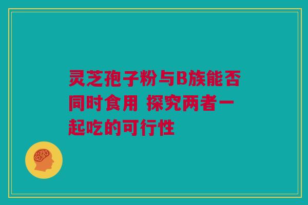 灵芝孢子粉与B族能否同时食用 探究两者一起吃的可行性 灵芝孢子粉与B族能否同时食用 探究两者一起吃的可行性