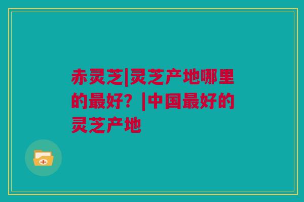 赤灵芝|灵芝产地哪里的最好？|中国最好的灵芝产地