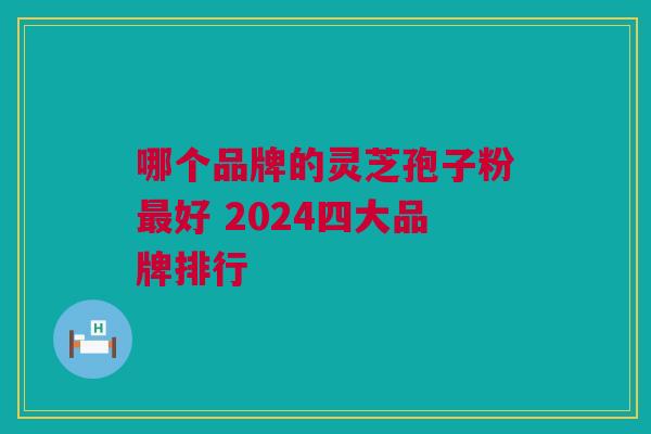 哪个品牌的灵芝孢子粉最好 2024四大品牌排行
